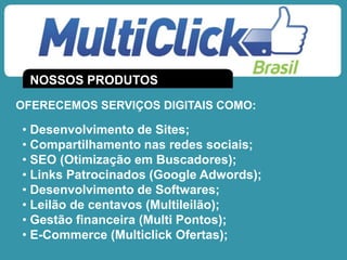 NOSSOS PRODUTOS
OFERECEMOS SERVIÇOS DIGITAIS COMO:
• Desenvolvimento de Sites;
• Compartilhamento nas redes sociais;
• SEO (Otimização em Buscadores);
• Links Patrocinados (Google Adwords);
• Desenvolvimento de Softwares;
• Leilão de centavos (Multileilão);
• Gestão financeira (Multi Pontos);
• E-Commerce (Multiclick Ofertas);
 