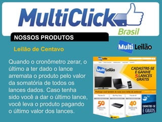 Leilão de Centavo
Quando o cronômetro zerar, o
último a ter dado o lance
arremata o produto pelo valor
da somatória de todos os
lances dados. Caso tenha
sido você a dar o último lance,
você leva o produto pagando
o último valor dos lances.
NOSSOS PRODUTOS
 