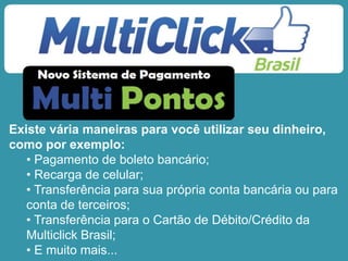 Existe vária maneiras para você utilizar seu dinheiro,
como por exemplo:
• Pagamento de boleto bancário;
• Recarga de celular;
• Transferência para sua própria conta bancária ou para
conta de terceiros;
• Transferência para o Cartão de Débito/Crédito da
Multiclick Brasil;
• E muito mais...
 