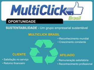 • Reconhecimento mundial
• Crescimento constante
• Satisfação no serviço
• Retorno financeiro
• Remuneração satisfatória
• Reconhecimento profissional
OPORTUNIDADE
SUSTENTABILIDADE - Um grupo empresarial sustentável
MULTICLICK BRASIL
AFILIADOCLIENTE
 