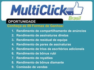 1. Rendimento de compartilhamento de anúncios
2. Rendimento de assinaturas diretas
3. Rendimento de residual de equipe
4. Rendimento de pares de assinaturas
5. Rendimento de trios de escritórios adicionais
6. Rendimento de bônus rubi
7. Rendimento de royalties
8. Rendimento de bônus diamante
9. Comissão de vendas
Conheça as 09 Formas de Ganhos:
OPORTUNIDADE
 