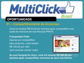 Você irá receber R$ 40,00 por semana após compartilhar uma
quota de anúncios de sua franquia PRATA.
Franqueado Prata
Apenas por compartilhar
seus anúncios, você recebe
R$ 160,00 por mês.
(sem precisar vender nada)
Se sua franquia for Ouro, você irá receber R$ 200,00 por
semana após compartilhar anúncios de seus escritórios.
01 – Compartilhamento de Anúncios:
OPORTUNIDADE
 