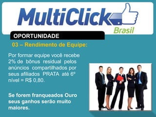 Por formar equipe você recebe
2% de bônus residual pelos
anúncios compartilhados por
seus afiliados PRATA até 6º
nível = R$ 0,80.
Se forem franqueados Ouro
seus ganhos serão muito
maiores.
03 – Rendimento de Equipe:
OPORTUNIDADE
 