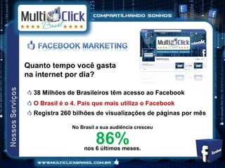 Quanto tempo você gasta
na internet por dia?

  38 Milhões de Brasileiros têm acesso ao Facebook
  O Brasil é o 4. País que mais utiliza o Facebook
  Registra 260 bilhões de visualizações de páginas por mês

               No Brasil a sua audiência cresceu


                        86%
                   nos 6 últimos meses.
 