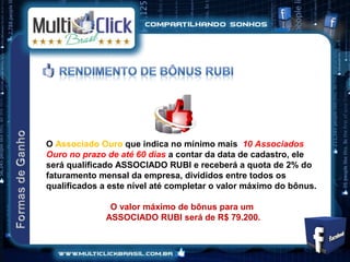O Associado Ouro que indica no mínimo mais 10 Associados
Ouro no prazo de até 60 dias a contar da data de cadastro, ele
será qualificado ASSOCIADO RUBI e receberá a quota de 2% do
faturamento mensal da empresa, divididos entre todos os
qualificados a este nível até completar o valor máximo do bônus.

               O valor máximo de bônus para um
              ASSOCIADO RUBI será de R$ 79.200.
 