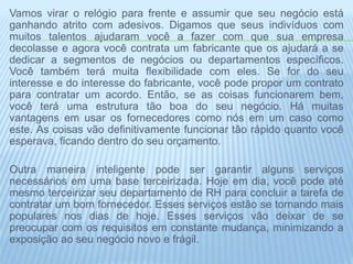 Vamos virar o relógio para frente e assumir que seu negócio está
ganhando atrito com adesivos. Digamos que seus indivíduos com
muitos talentos ajudaram você a fazer com que sua empresa
decolasse e agora você contrata um fabricante que os ajudará a se
dedicar a segmentos de negócios ou departamentos específicos.
Você também terá muita flexibilidade com eles. Se for do seu
interesse e do interesse do fabricante, você pode propor um contrato
para contratar um acordo. Então, se as coisas funcionarem bem,
você terá uma estrutura tão boa do seu negócio. Há muitas
vantagens em usar os fornecedores como nós em um caso como
este. As coisas vão definitivamente funcionar tão rápido quanto você
esperava, ficando dentro do seu orçamento.
Outra maneira inteligente pode ser garantir alguns serviços
necessários em uma base terceirizada. Hoje em dia, você pode até
mesmo terceirizar seu departamento de RH para concluir a tarefa de
contratar um bom fornecedor. Esses serviços estão se tornando mais
populares nos dias de hoje. Esses serviços vão deixar de se
preocupar com os requisitos em constante mudança, minimizando a
exposição ao seu negócio novo e frágil.
 