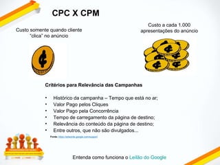 Custo somente quando cliente “clica” no anúncio Custo a cada 1.000 apresentações do anúncio Entenda como funciona o  Leilão do Google Critérios para Relevância das Campanhas Histórico da campanha – Tempo que está no ar; Valor Pago pelos Cliques Valor Pago pela Concorrência Tempo de carregamento da página de destino; Relevância do conteúdo da página de destino; Entre outros, que não são divulgados... Fonte:   https://adwords.google.com/support CPC X CPM 