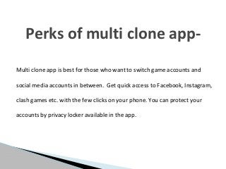 Multi clone app is best for those who want to switch game accounts and
social media accounts in between. Get quick access to Facebook, Instagram,
clash games etc. with the few clicks on your phone. You can protect your
accounts by privacy locker available in the app.
Perks of multi clone app-
 