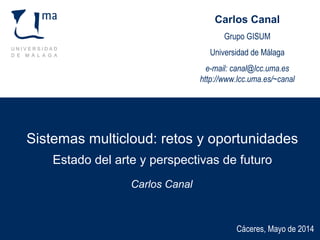 Sistemas multicloud: retos y oportunidades
Estado del arte y perspectivas de futuro
Carlos Canal
Cáceres, Mayo de 2014
Carlos Canal
Grupo GISUM
Universidad de Málaga
e-mail: canal@lcc.uma.es
http://www.lcc.uma.es/~canal
 