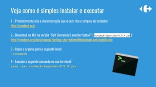 Veja como é simples instalar e executar
1 - Primeiramente leia a documentação que é bem rica e simples de entender
http://rundeck.org/
2 - Download do JAR na versão “Self Contained Launcher Install” ( rundeck-launcher-V.X.X.jar ):
http://rundeck.org/docs/manual/getting-started.html#download-and-installation
3 - Copie o arquivo para o seguinte local:
~/rundeck
4 - Execute o seguinte comando no seu terminal:
java -jar rundeck-launcher-V.X.X.jar
 