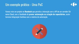 Um exemplo prático - Uma PoC
Vamos criar um projeto no Rundeck que permita a interação com a API de um servidor Git
numa Cloud, com a finalidade de prover automação na criação de repositórios, assim
teremos Integração Contínua com o máximo de automação.
 