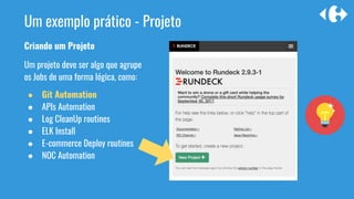 Um exemplo prático - Projeto
Criando um Projeto
Um projeto deve ser algo que agrupe
os Jobs de uma forma lógica, como:
● Git Automation
● APIs Automation
● Log CleanUp routines
● ELK Install
● E-commerce Deploy routines
● NOC Automation
 
