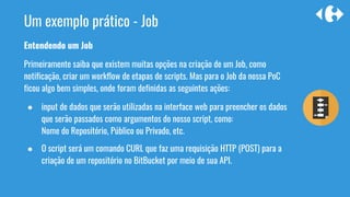 Entendendo um Job
Primeiramente saiba que existem muitas opções na criação de um Job, como
notificação, criar um workflow de etapas de scripts. Mas para o Job da nossa PoC
ficou algo bem simples, onde foram definidas as seguintes ações:
● input de dados que serão utilizadas na interface web para preencher os dados
que serão passados como argumentos do nosso script, como:
Nome do Repositório, Público ou Privado, etc.
● O script será um comando CURL que faz uma requisição HTTP (POST) para a
criação de um repositório no BitBucket por meio de sua API.
Um exemplo prático - Job
 