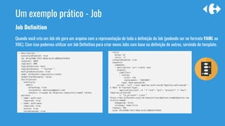 Job Definition
Quando você cria um Job ele gera um arquivo com a representação de toda a definição do Job (podendo ser no formato YAML ou
XML). Com isso podemos utilizar um Job Definition para criar novos Jobs com base na definição de outros, servindo de template.
Um exemplo prático - Job
 