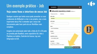 Veja como ficou a interface do nosso Job
Qualquer usuário que tenha cesso pode preencher as suas
credenciais do BitBucket e criar o seu projeto, mas o mais
importante dessa PoC é entender que o nosso Job
futuramente pode fazer parte de um Workflow mais
complexo.
Imagine uma automação onde toda a linha de CI e CD pode
ser provida pelo Rundeck, como repositório Git, Jobs e
Pipelines no Jenkins, Controle de Acesso, Log com
integração no ELK.
Um exemplo prático - Job
 