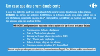 O nosso time de DevOps que trouxe e vem atuando forte numa ferramenta de automação de Jobs chamada
RUNDECK, ela é perfeita para ambientes de CLOUD (seja ela da Amazon, Google, Azure, Oracle ou IBM), pois ela
cria interfaces de atendimento, exposição de API e command line tool (CLI Tool) que facilitam a vida do Dev e do
Ops, apoiando ainda mais a cultura DevOps!
O RUNDECK está presente no nosso dia-a-dia na automação de dezenas e dezenas de Jobs
Um case que deu e vem dando certo
● Provisionamento de Nodes e Containers
● Scale in / Scale out das aplicações
● Adicionar ou Remover alarmes de monitoria (NOC)
● Start / Stop de nodes e aplicação
● Rotinas de deploy integrado com o Jenkins
● Provisionar recursos através de APIs de uma Cloud
Além de plugins para integrar com inúmeras ferramentas como Puppet, Chef, Github, Jenkins e muitas outras!
 