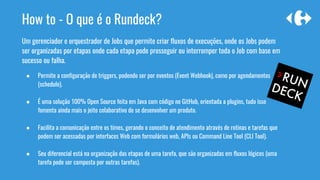 How to - O que é o Rundeck?
Um gerenciador e orquestrador de Jobs que permite criar fluxos de execuções, onde os Jobs podem
ser organizadas por etapas onde cada etapa pode prosseguir ou interromper toda o Job com base em
sucesso ou falha.
● Permite a configuração de triggers, podendo ser por eventos (Event Webhook), como por agendamentos
(schedule).
● É uma solução 100% Open Source feita em Java com código no GitHub, orientada a plugins, tudo isso
fomenta ainda mais o jeito colaborativo de se desenvolver um produto.
● Facilita a comunicação entre os times, gerando o conceito de atendimento através de rotinas e tarefas que
podem ser acessadas por interfaces Web com formulários web, APIs ou Command Line Tool (CLI Tool).
● Seu diferencial está na organização das etapas de uma tarefa, que são organizadas em fluxos lógicos (uma
tarefa pode ser composta por outras tarefas).
 