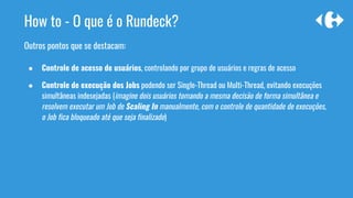 How to - O que é o Rundeck?
Outros pontos que se destacam:
● Controle de acesso de usuários, controlando por grupo de usuários e regras de acesso
● Controle de execução dos Jobs podendo ser Single-Thread ou Multi-Thread, evitando execuções
simultâneas indesejadas (imagine dois usuários tomando a mesma decisão de forma simultânea e
resolvem executar um Job de Scaling In manualmente, com o controle de quantidade de execuções,
o Job fica bloqueado até que seja finalizado)
 