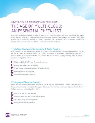 xo.com
© 2014 XO Communications, LLC. All rights reserved.
HOW TO PICK THE RIGHT NETWORK PARTNER IN
THE AGE OF MULTI-CLOUD:
AN ESSENTIAL CHECKLIST
If you are mixing and matching a variety of public and private cloud platforms to get the breadth and depth
of functionality required for your cloud computing solutions, a strategic network partner will be the lynchpin
in helping you to build and manage your multi-cloud environment. This checklist provides a list of what you
need to inquire about—and expect from—prospective network partners.
1) Intelligent Network Connectivity & Traffic Routing
Look for a partner that allows you to easily configure and reconfigure how your network behaves under an
increasing load in a multi-cloud environment. Select a partner that is capable of helping you prioritize your
network traffic, monitor network traffic, and perform demand load balancing. Specifically, insist your multi-
cloud network partner offers:
2) Integrated Network Security
When choosing a network provider, security MUST be built into their offerings. Optimally security should
be systemic, spanning your applications, your databases, your storage systems, and your network. Specif-
ically, ensure your potential partner offers:
Highly scalable IP-VPN and IP network services
Bandwidth on Demand capabilities
Traffic type prioritization, or Class of Service (CoS)
Network optimization service
Cost sensitivity around usage
Integrated policy-driven security
Intrusion detection and proactive protections
24/7 monitoring and management
Cloud-aware security services
 