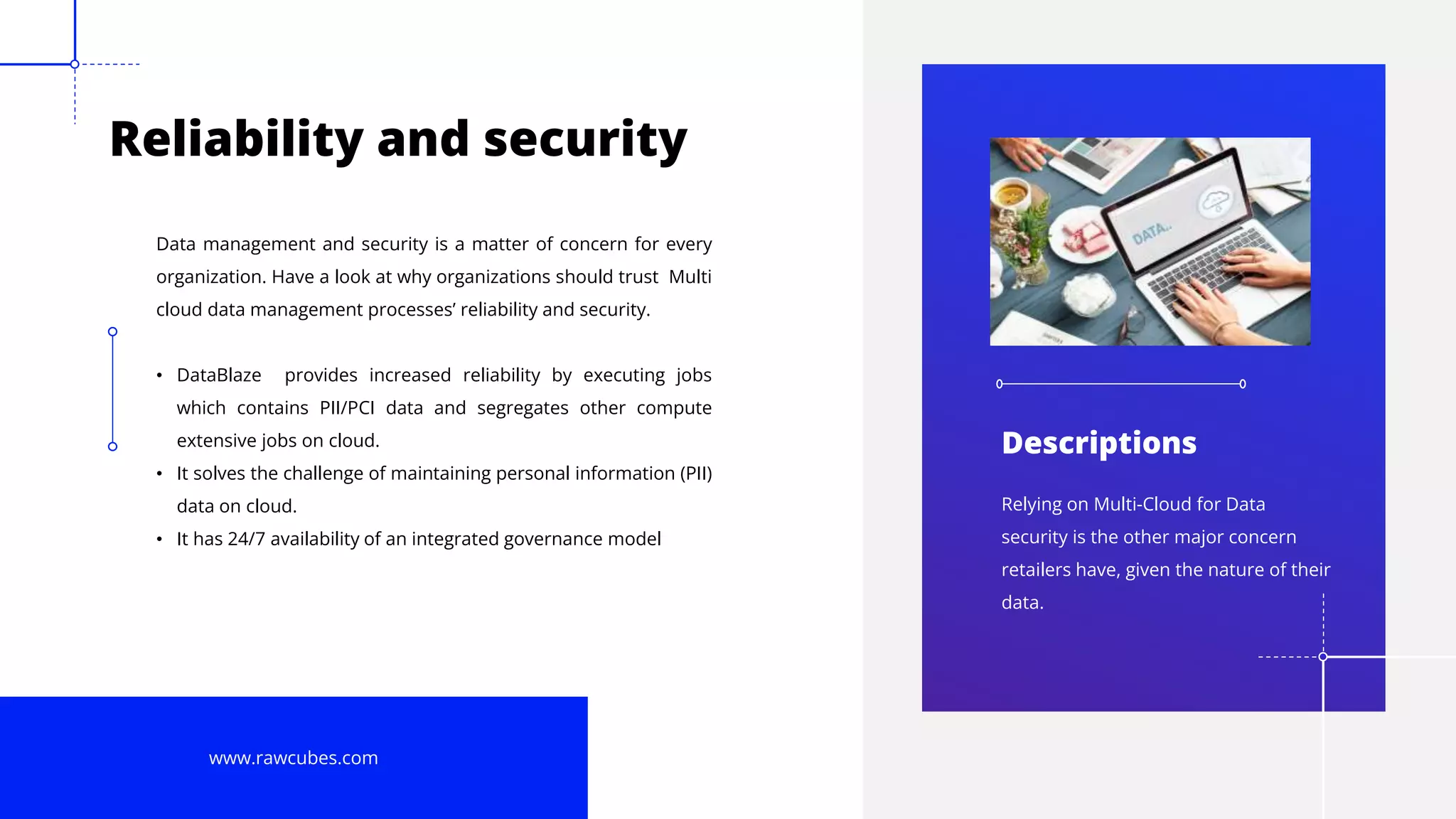10
Reliability and security
Data management and security is a matter of concern for every
organization. Have a look at why organizations should trust Multi
cloud data management processes’ reliability and security.
• DataBlaze provides increased reliability by executing jobs
which contains PII/PCI data and segregates other compute
extensive jobs on cloud.
• It solves the challenge of maintaining personal information (PII)
data on cloud.
• It has 24/7 availability of an integrated governance model
www.rawcubes.com
Relying on Multi-Cloud for Data
security is the other major concern
retailers have, given the nature of their
data.
Descriptions
 