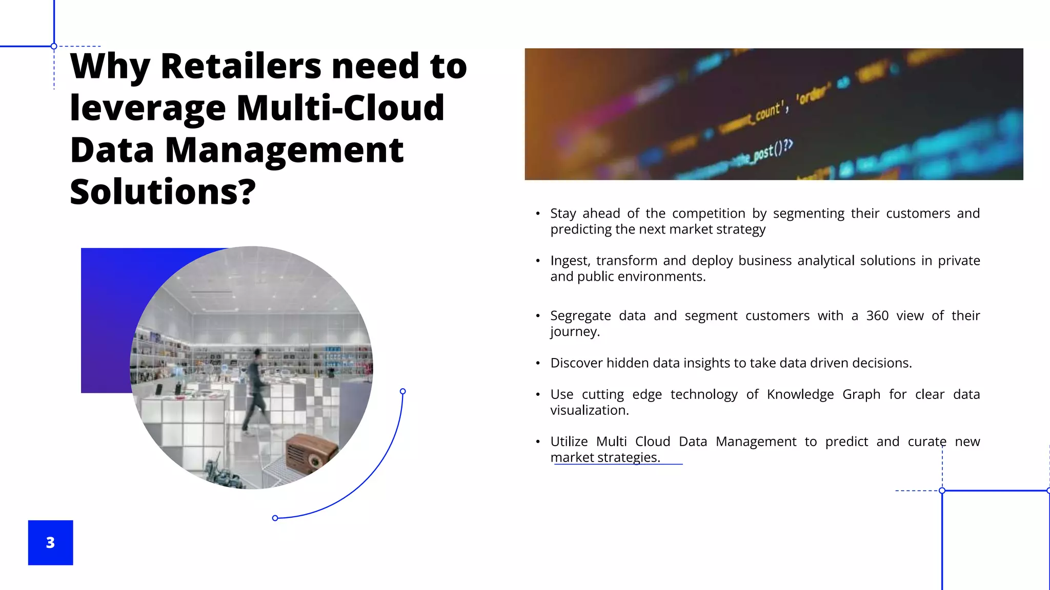 3
Why Retailers need to
leverage Multi-Cloud
Data Management
Solutions? • Stay ahead of the competition by segmenting their customers and
predicting the next market strategy
• Ingest, transform and deploy business analytical solutions in private
and public environments.
• Segregate data and segment customers with a 360 view of their
journey.
• Discover hidden data insights to take data driven decisions.
• Use cutting edge technology of Knowledge Graph for clear data
visualization.
• Utilize Multi Cloud Data Management to predict and curate new
market strategies.
 