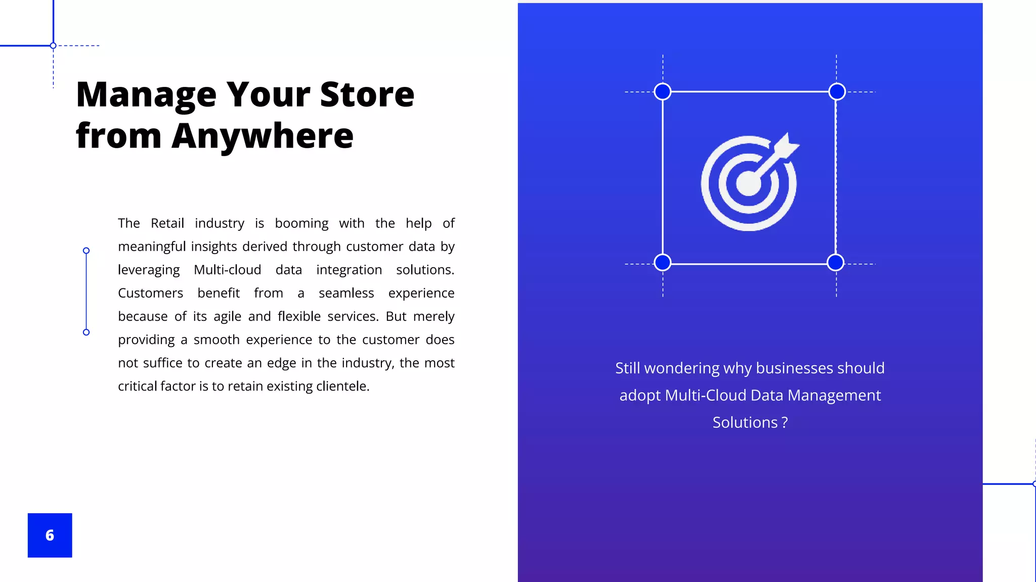 6
Manage Your Store
from Anywhere
Still wondering why businesses should
adopt Multi-Cloud Data Management
Solutions ?
The Retail industry is booming with the help of
meaningful insights derived through customer data by
leveraging Multi-cloud data integration solutions.
Customers benefit from a seamless experience
because of its agile and flexible services. But merely
providing a smooth experience to the customer does
not suffice to create an edge in the industry, the most
critical factor is to retain existing clientele.
 