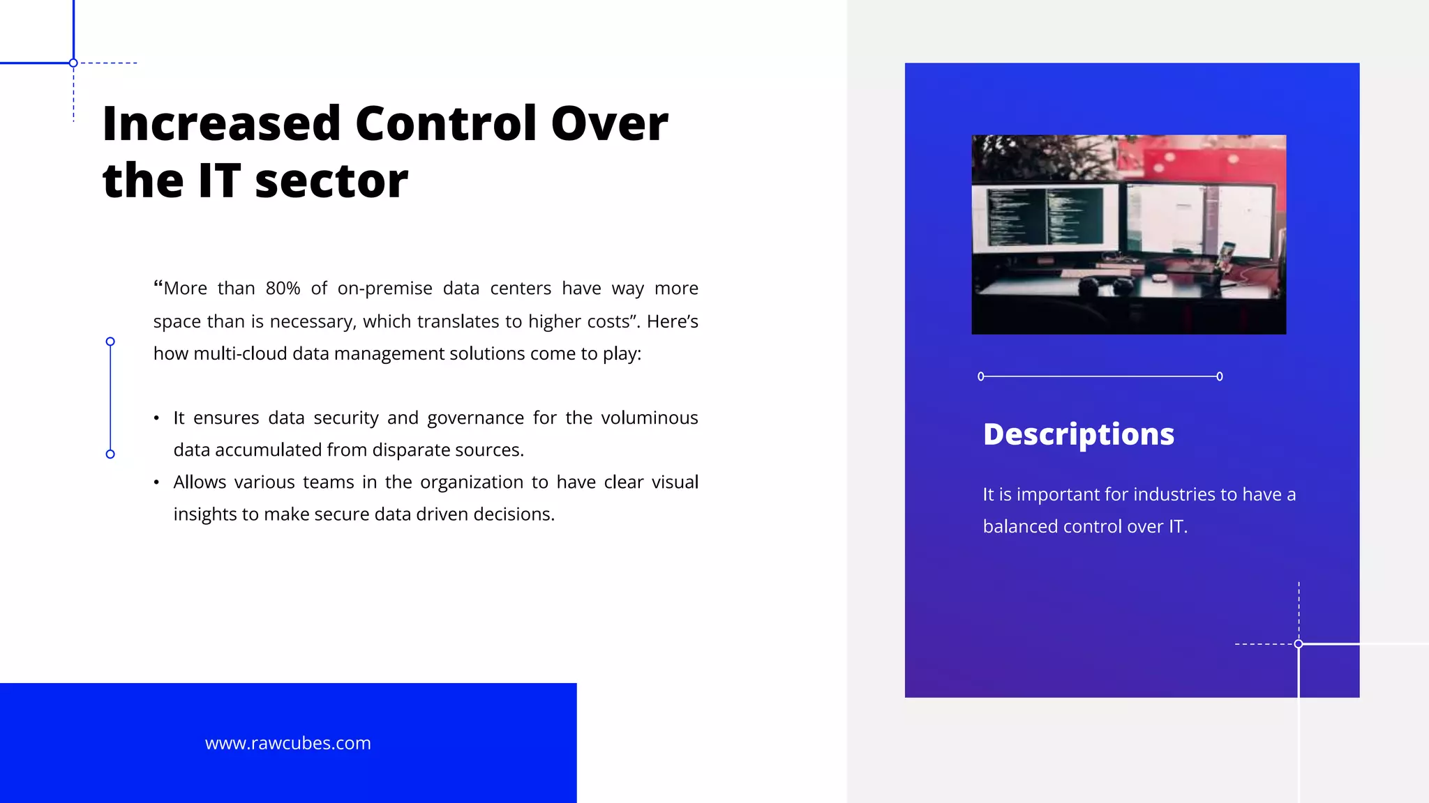 8
Increased Control Over
the IT sector
“More than 80% of on-premise data centers have way more
space than is necessary, which translates to higher costs”. Here’s
how multi-cloud data management solutions come to play:
• It ensures data security and governance for the voluminous
data accumulated from disparate sources.
• Allows various teams in the organization to have clear visual
insights to make secure data driven decisions.
www.rawcubes.com
It is important for industries to have a
balanced control over IT.
Descriptions
 