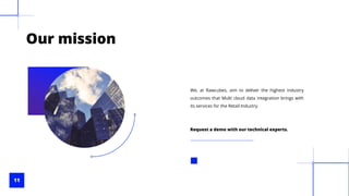 11
Our mission
We, at Rawcubes, aim to deliver the highest industry
outcomes that Multi cloud data integration brings with
its services for the Retail Industry.
Request a demo with our technical experts.
 