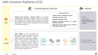 2 April 2021
Page 62
AWS Container Platforms (2/2)
PRICING
DESCRIZIONE DEL SERVIZIO
• Free Tier
• $ / GB / mese
(pagamento anche per le
risorse S3 & bandwidth
utilizzate)
ECR
CARATTERISTICHE
• Container registry completamente gestito
• Crittografia in transit e at-rest
• Integrazione dedicate con IAM
• Altamente disponibile attraverso lo storage
embedded multi-AZ S3
• Integrazione con ECS e Docker CLI per i workflow
dallo sviluppo alla produzione
Fargate
AWS Fargate è una tecnologia per
Amazon ECS e EKS che esegue i container
senza dover gestire i server o i cluster. In
questo modo non è necessario scegliere il
tipo di server, decidere quando scalare i
cluster o ottimizzare il pacchetto del
cluster. È, invece, necessario gestire il
pacchetto dell’applicazione nei container,
specificare i requisiti della CPU e della
memoria, definire le policy di networking e
IAM ed eseguire l’applicazione.
• $ / vCPU / secondo
• $ / GB memory / second
Amazon EC2 Container Registry (ECR) è un registro
completamente gestito del container Docker che permette
agli sviluppatori di archiviare, gestire e utilizzare le immagini
del container Docker. Amazon ECR è integrato con Amazon
EC2 Container Service (ECS), semplificando il workflow dallo
sviluppo alla produzione
 