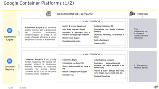 2 April 2021
Page 64
Google Container Platforms (1/2)
PRICING
DESCRIZIONE DEL SERVIZIO
Kubernetes Engine è un ambiente
gestito e pronto per la produzione
per rilasciare applicazioni
containerizzate. Si tratta di un
modo affidabile, efficiente e sicuro
per gestire i cluster di Kubernetes
• Free
(pagamento per
le risorse di
Compute Engine
utilizzate)
Kubernetes
Engine
CARATTERISTICHE
• Identity & Access Management
• Auto Scale, Upgrade & Repair
• Possibilità di specificare CPU e
memoria (RAM) per ogni container
• Docker Image Support
• Completamente gestito
• Container-Optimized OS
• Integrazione con Google Container
Registry
• Workload Portability, on-premises e
cloud
• Built-in Dashboard
• Supporto GPU
Container
Registry
Container Registry è un private
Docker repository che lavora con
popolari sistemi di continuous
delivery. Permette di archiviare
immagini del private Docker
container sul GCP per un recupero
e rilascio veloce e scalabile
• $ / Storage and
network egress
• Kubernetes Engine
• Integrazione con Docker CLI
• Ricerca delle immagini per nome e
tag
• Docker V2 Registry API Support
• Container Tag
• Autenticazione avanzata
• Costruisce automaticamente i
container sul codice sorgente o sui
cambi di tag
• Visione di tutti i dettagli della build
come trigger, source, build step, etc.
• Regional Repository
CARATTERISTICHE
 