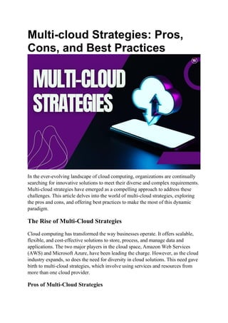 Multi-cloud Strategies: Pros,
Cons, and Best Practices
In the ever-evolving landscape of cloud computing, organizations are continually
searching for innovative solutions to meet their diverse and complex requirements.
Multi-cloud strategies have emerged as a compelling approach to address these
challenges. This article delves into the world of multi-cloud strategies, exploring
the pros and cons, and offering best practices to make the most of this dynamic
paradigm.
The Rise of Multi-Cloud Strategies
Cloud computing has transformed the way businesses operate. It offers scalable,
flexible, and cost-effective solutions to store, process, and manage data and
applications. The two major players in the cloud space, Amazon Web Services
(AWS) and Microsoft Azure, have been leading the charge. However, as the cloud
industry expands, so does the need for diversity in cloud solutions. This need gave
birth to multi-cloud strategies, which involve using services and resources from
more than one cloud provider.
Pros of Multi-Cloud Strategies
 