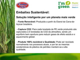 Embalixo Sustentável: Solução inteligente por um planeta mais verde - Fonte Renovável:  Produzido a partir do Etanol da Cana-de-Açúcar brasileira. - Captura CO2:  Para cada tonelada de PE verde produzido são capturados 2,5 toneladas de CO2 da atmosfera, sendo um equilíbrio bem oportuno para reduzir gases de efeito estufa e o aquecimento global. - Produto 100% reciclável e Qualidade:  Pode ser reciclado normalmente nos processos atuais, e por ter as mesmas caraterísticas do plástico de petróleo mantem-se a alta qualidade. 