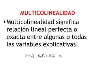 MULTICOLINEALIDAD
 Multicolinealidad significa
  relación lineal perfecta o
  exacta entre algunas o todas
  las variables explicativas.
       Y = b1 + b2 X2 + b3 X3 + mi
 