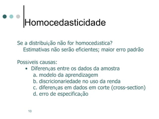 10
Homocedasticidade
Se a distribuição não for homocedástica?
Estimativas não serão eficientes; maior erro padrão
Possíveis causas:
• Diferenças entre os dados da amostra
a. modelo da aprendizagem
b. discricionariedade no uso da renda
c. diferenças em dados em corte (cross-section)
d. erro de especificação
 