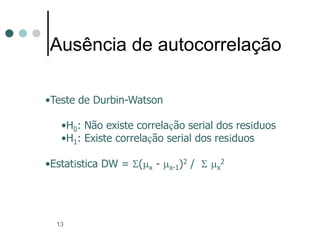 13
Ausência de autocorrelação
•Teste de Durbin-Watson
•H0: Não existe correlação serial dos resíduos
•H1: Existe correlação serial dos resíduos
•Estatística DW = S(mx - mx-1)2 / S mx
2
 