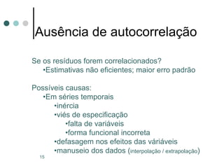 15
Ausência de autocorrelação
Se os resíduos forem correlacionados?
•Estimativas não eficientes; maior erro padrão
Possíveis causas:
•Em séries temporais
•inércia
•viés de especificação
•falta de variáveis
•forma funcional incorreta
•defasagem nos efeitos das váriáveis
•manuseio dos dados (interpolação / extrapolação)
 