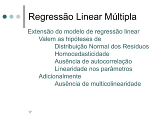 17
Regressão Linear Múltipla
Extensão do modelo de regressão linear
Valem as hipóteses de
Distribuição Normal dos Resíduos
Homocedasticidade
Ausência de autocorrelação
Linearidade nos parâmetros
Adicionalmente
Ausência de multicolinearidade
 