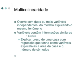 18
Multicolinearidade
 Ocorre com duas ou mais variáveis
independentes do modelo explicando o
mesmo fenômeno
 Variáveis contêm informações similares
• Exemplo
 Explicar preço de uma casa com
regressão que tenha como variáveis
explicativas a área da casa e o
número de cômodos
 