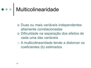19
Multicolinearidade
o Duas ou mais variáveis independentes
altamente correlacionadas
o Dificuldade na separação dos efeitos de
cada uma das variáveis
o A multicolinearidade tende a distorcer os
coeficientes (b) estimados
 