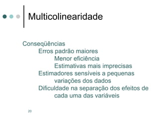 20
Multicolinearidade
Conseqüências
Erros padrão maiores
Menor eficiência
Estimativas mais imprecisas
Estimadores sensíveis a pequenas
variações dos dados
Dificuldade na separação dos efeitos de
cada uma das variáveis
 