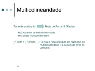 23
Multicolinearidade
Teste de aceitação Teste de Farrar & Glauber
H0: Ausência de Multicolinearidade
H1: Existe Multicolinearidade
c2 teste > c2 crítico → Rejeita a hipótese nula de ausência de
multicolinearidade (Há correlação entre as
variáveis)
 