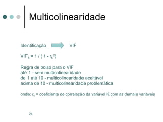 24
Multicolinearidade
Identificação VIF
VIFk = 1 / ( 1 - rk
2)
Regra de bolso para o VIF
até 1 - sem multicolinearidade
de 1 até 10 - multicolinearidade aceitável
acima de 10 - multicolinearidade problemática
onde: rk = coeficiente de correlação da variável K com as demais variáveis
 