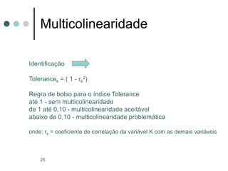 25
Multicolinearidade
Identificação
Tolerancek = ( 1 - rk
2)
Regra de bolso para o índice Tolerance
até 1 - sem multicolinearidade
de 1 até 0,10 - multicolinearidade aceitável
abaixo de 0,10 - multicolinearidade problemática
onde: rk = coeficiente de correlação da variável K com as demais variáveis
 