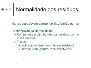 3
Normalidade dos resíduos
Os resíduos devem apresentar distribuição normal
 Identificação da Normalidade:
 Compara-se a distribuição dos resíduos com a
curva normal
 Testes:
 Kolmogorov-Smirnov (não paramétrico)
 Jarque-Bera (paramétrico assintótico)
 