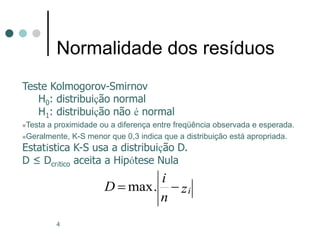 4
Normalidade dos resíduos
Teste Kolmogorov-Smirnov
H0: distribuição normal
H1: distribuição não é normal
Testa a proximidade ou a diferença entre freqüência observada e esperada.
Geralmente, K-S menor que 0,3 indica que a distribuição está apropriada.
Estatística K-S usa a distribuição D.
D ≤ Dcrítico aceita a Hipótese Nula
max. i
i
D z
n
 
 