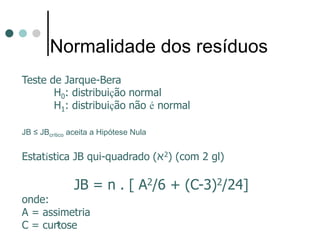 5
Normalidade dos resíduos
Teste de Jarque-Bera
H0: distribuição normal
H1: distribuição não é normal
JB ≤ JBcrítico aceita a Hipótese Nula
Estatística JB qui-quadrado (‫א‬2) (com 2 gl)
JB = n . [ A2/6 + (C-3)2/24]
onde:
A = assimetria
C = curtose
 