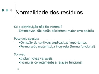 6
Normalidade dos resíduos
Se a distribuição não for normal?
Estimativas não serão eficientes; maior erro padrão
Possíveis causas:
•Omissão de variáveis explicativas importantes
•Formulação matemática incorreta (forma funcional)
Solução:
•Incluir novas variáveis
•Formular corretamente a relação funcional
 