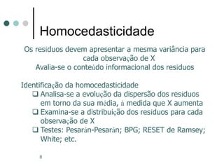 8
Homocedasticidade
Os resíduos devem apresentar a mesma variância para
cada observação de X
Avalia-se o conteúdo informacional dos resíduos
Identificação da homocedasticidade
 Analisa-se a evolução da dispersão dos resíduos
em torno da sua média, à medida que X aumenta
 Examina-se a distribuição dos resíduos para cada
observação de X
 Testes: Pesarán-Pesarán; BPG; RESET de Ramsey;
White; etc.
 