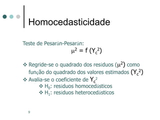9
Homocedasticidade
Teste de Pesarán-Pesarán:
m2 = f (Yc
2)
 Regride-se o quadrado dos resíduos (m2) como
função do quadrado dos valores estimados (Yc
2)
 Avalia-se o coeficiente de Yc
2
 H0: resíduos homocedásticos
 H1: resíduos heterocedásticos
 