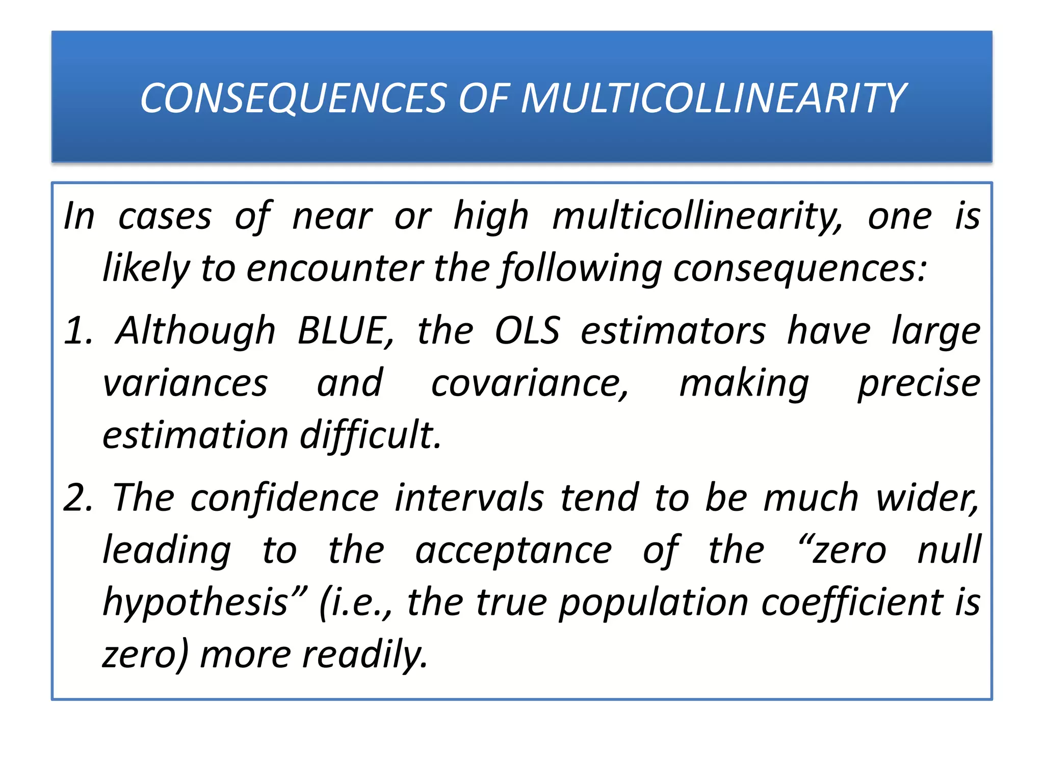 CONSEQUENCES OF MULTICOLLINEARITY
In cases of near or high multicollinearity, one is
likely to encounter the following consequences:
1. Although BLUE, the OLS estimators have large
variances and covariance, making precise
estimation difficult.
2. The confidence intervals tend to be much wider,
leading to the acceptance of the “zero null
hypothesis” (i.e., the true population coefficient is
zero) more readily.
 